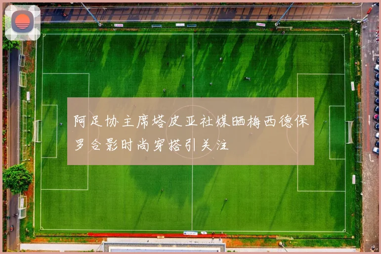 阿足协主席塔皮亚社媒晒梅西德保罗合影时尚穿搭引关注