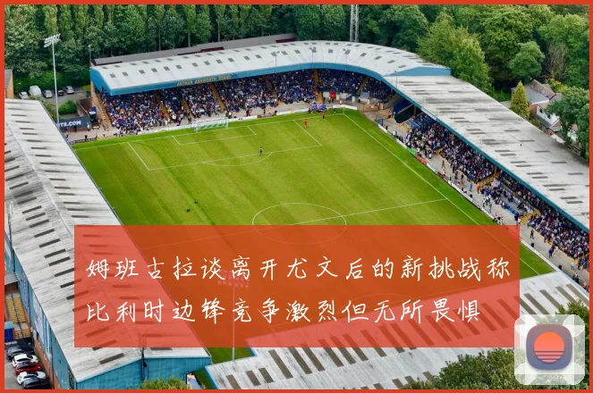 姆班古拉谈离开尤文后的新挑战称比利时边锋竞争激烈但无所畏惧