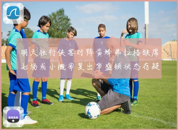 明天独行侠客对阵黄蜂弗拉格缺席七场或小概率复出华盛顿状态存疑