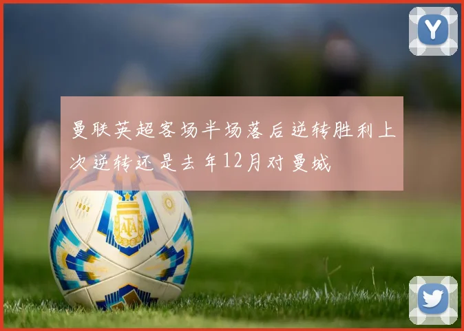 曼联英超客场半场落后逆转胜利上次逆转还是去年12月对曼城