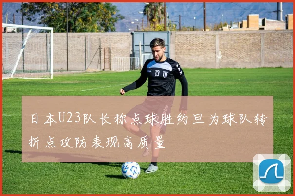 日本U23队长称点球胜约旦为球队转折点攻防表现高质量